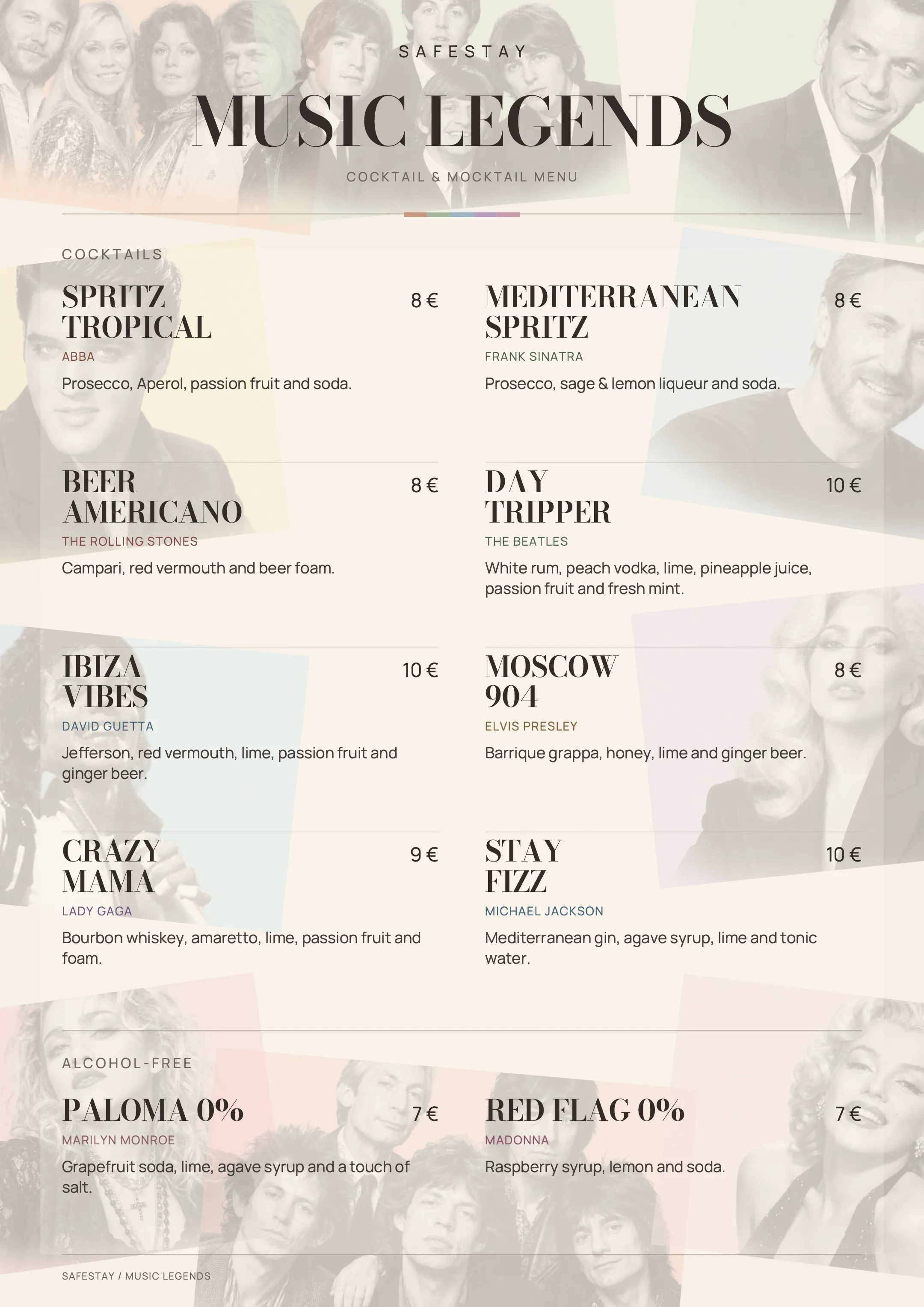 Safestay Music Legends — cocktail & mocktail menu.
Cocktails: Spritz Tropical (ABBA) 8 €, Prosecco, Aperol, passion fruit and soda.
Mediterranean Spritz (Frank Sinatra) 8 €, Prosecco, sage & lemon liqueur and soda.
Beer Americano (The Rolling Stones) 8 €, Campari, red vermouth and beer foam.
Day Tripper (The Beatles) 10 €, white rum, peach vodka, lime, pineapple juice, passion fruit and fresh mint.
Ibiza Vibes (David Guetta) 10 €, Jefferson, red vermouth, lime, passion fruit and ginger beer.
Moscow 904 (Elvis Presley) 8 €, barrique grappa, honey, lime and ginger beer.
Crazy Mama (Lady Gaga) 9 €, bourbon whiskey, amaretto, lime, passion fruit and foam.
Stay Fizz (Michael Jackson) 10 €, Mediterranean gin, agave syrup, lime and tonic water.
Alcohol-free: Paloma 0% (Marilyn Monroe) 7 €, grapefruit soda, lime, agave syrup and a touch of salt.
Red Flag 0% (Madonna) 7 €, raspberry syrup, lemon and soda.